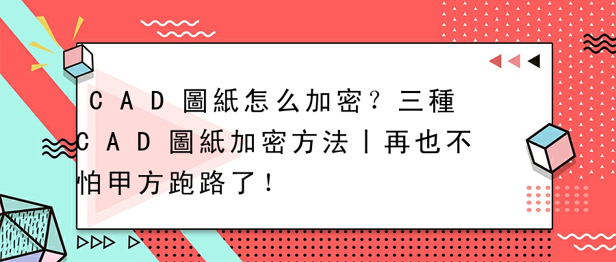 CAD圖紙怎么加密？三種CAD圖紙加密方法丨再也不怕甲方跑路了！