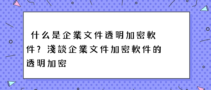 什么是企業文件透明加密軟件？淺談企業文件加密軟件的透明加密