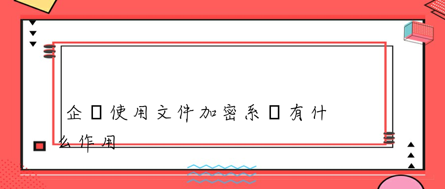 企業使用文件加密系統有什么作用