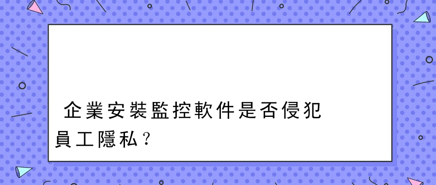 企業安裝監控軟件是否侵犯員工隱私？