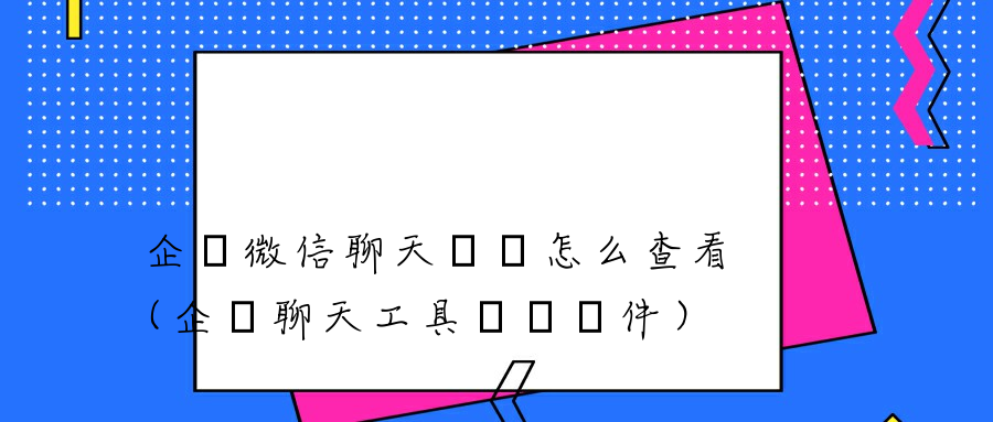 企業微信聊天記錄怎么查看（企業聊天工具審計軟件）