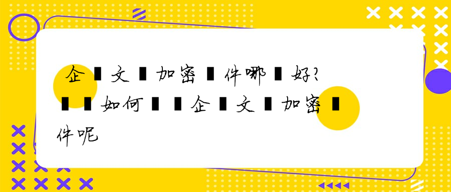 企業文檔加密軟件哪個好？應該如何選擇企業文檔加密軟件呢