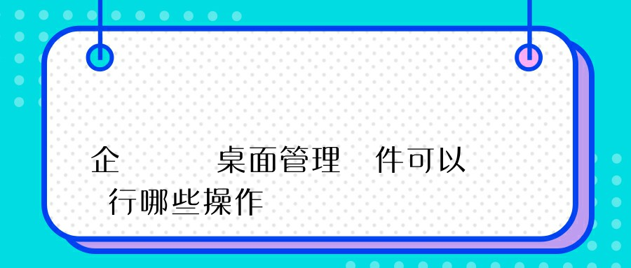 企業選擇桌面管理軟件可以進行哪些操作