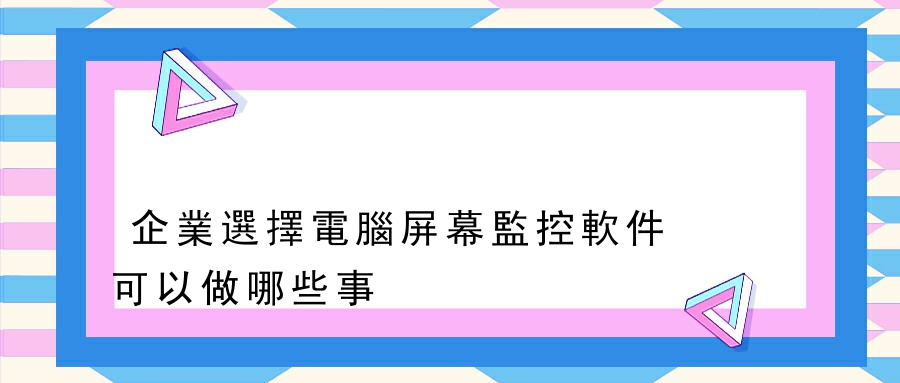 企業選擇電腦屏幕監控軟件可以做哪些事