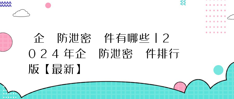 企業防泄密軟件有哪些丨2024年企業防泄密軟件排行版【最新】