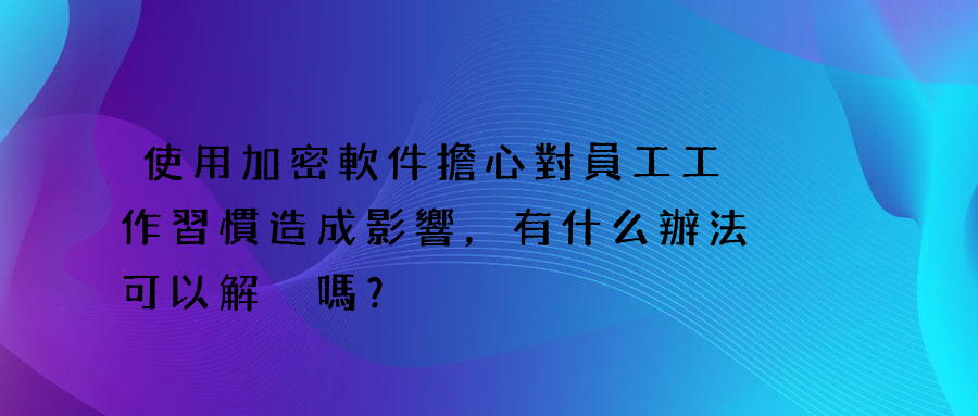 使用加密軟件擔心對員工工作習慣造成影響，有什么辦法可以解決嗎？