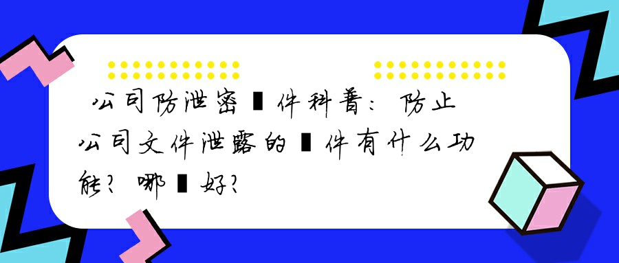 公司防泄密軟件科普：防止公司文件泄露的軟件有什么功能？哪個好？