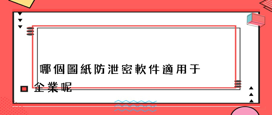 哪個圖紙防泄密軟件適用于企業呢