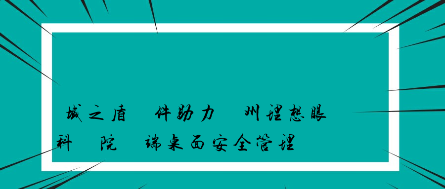 域之盾軟件助力蘇州理想眼科醫院終端桌面安全管理