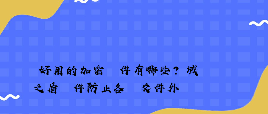 好用的加密軟件有哪些？域之盾軟件防止各類文件外發