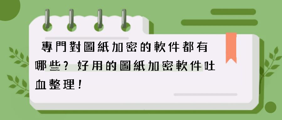 專門對圖紙加密的軟件都有哪些？好用的圖紙加密軟件吐血整理！