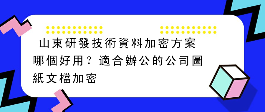 山東研發技術資料加密方案哪個好用？適合辦公的公司圖紙文檔加密