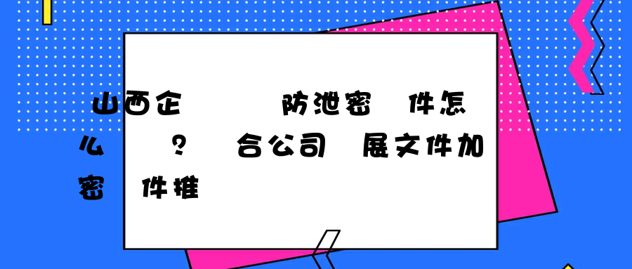 山西企業數據防泄密軟件怎么選擇？適合公司發展文件加密軟件推薦