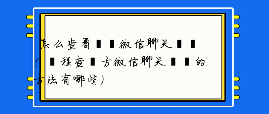 怎么查看電腦微信聊天記錄（遠程查對方微信聊天記錄的方法有哪些）