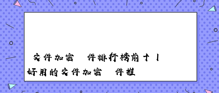 文件加密軟件排行榜前十丨好用的文件加密軟件推薦