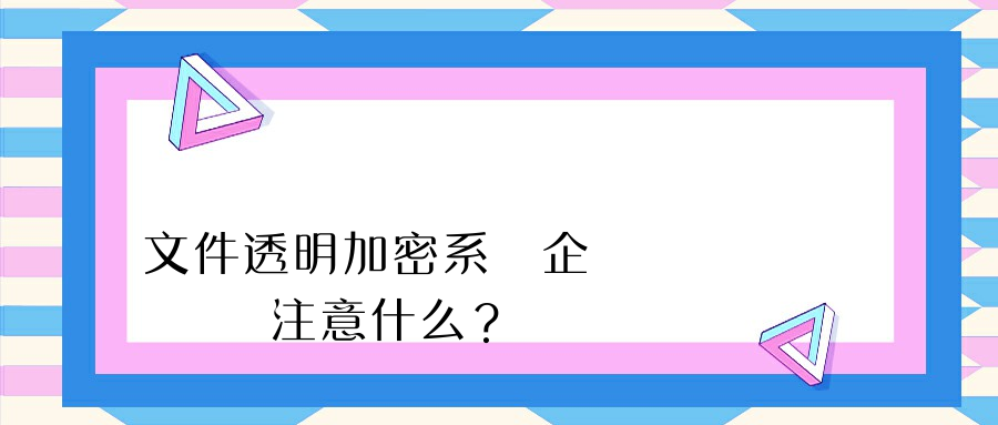 文件透明加密系統企業選擇時應該注意什么？