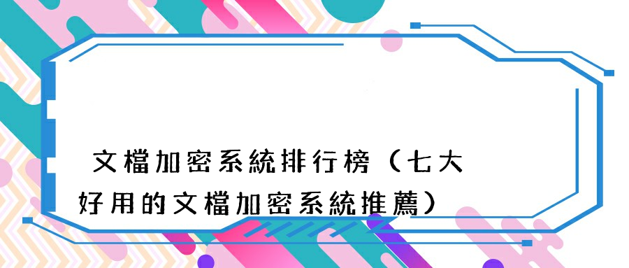 文檔加密系統排行榜（七大好用的文檔加密系統推薦）