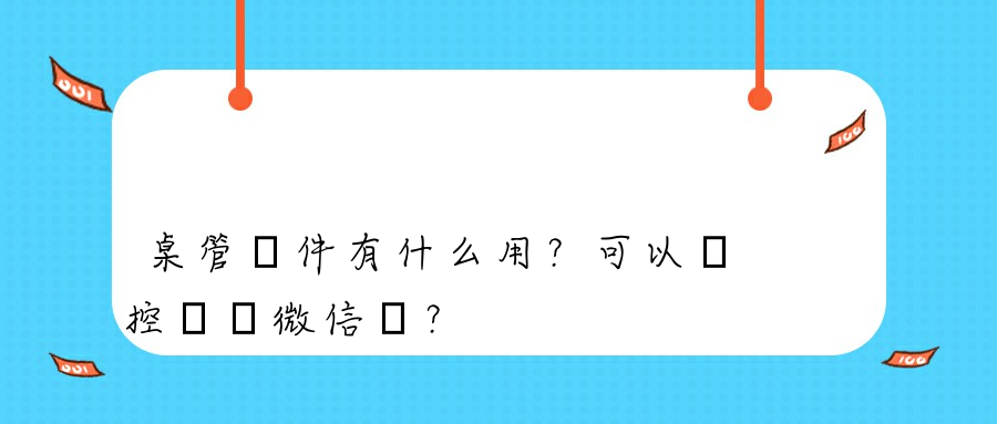 桌管軟件有什么用？可以監控電腦微信嗎？