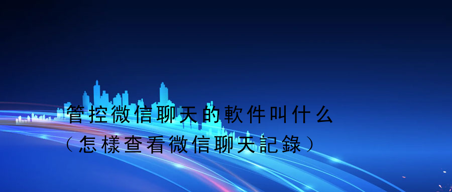 管控微信聊天的軟件叫什么（怎樣查看微信聊天記錄）