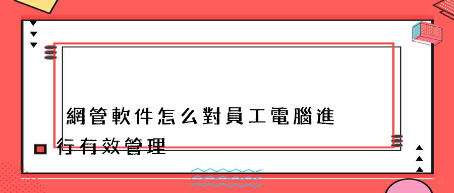 網管軟件怎么對員工電腦進行有效管理