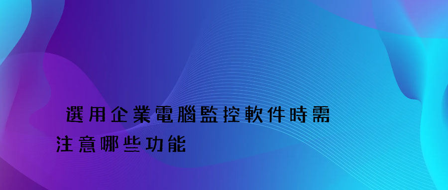 選用企業電腦監控軟件時需注意哪些功能