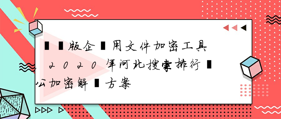 電腦版企業用文件加密工具，2020年河北搜索排行辦公加密解決方案