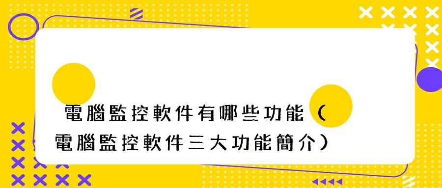 電腦監控軟件有哪些功能（電腦監控軟件三大功能簡介）